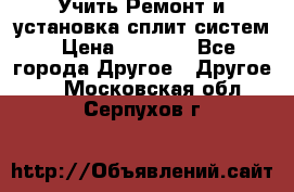  Учить Ремонт и установка сплит систем › Цена ­ 1 000 - Все города Другое » Другое   . Московская обл.,Серпухов г.